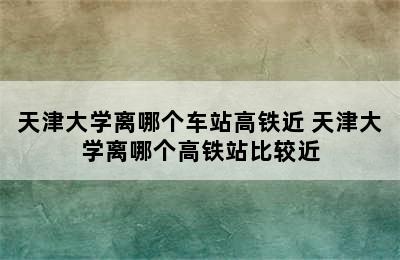 天津大学离哪个车站高铁近 天津大学离哪个高铁站比较近